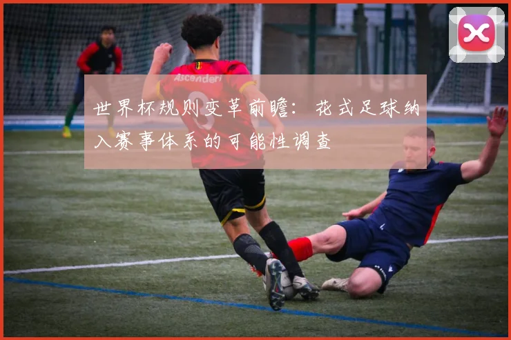 世界杯规则变革前瞻:花式足球纳入赛事体系的可能性调查