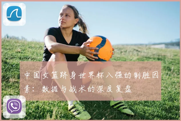 中国女篮跻身世界杯八强的制胜因素:数据与战术的深度复盘