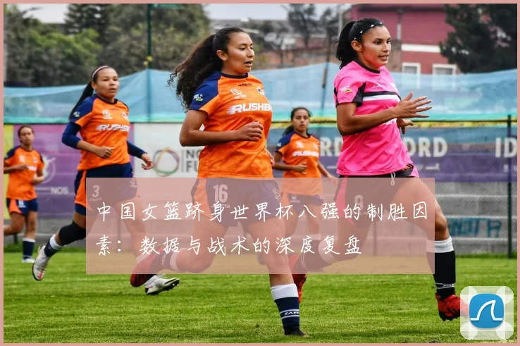 中国女篮跻身世界杯八强的制胜因素:数据与战术的深度复盘
