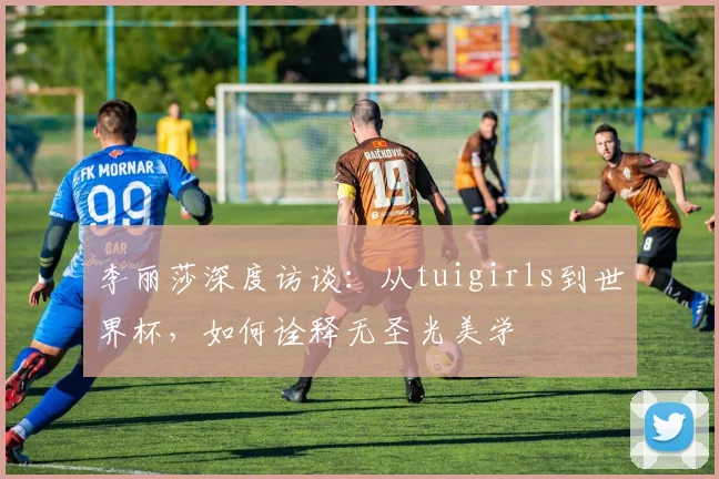 李丽莎深度访谈：从tuigirls到世界杯，如何诠释无圣光美学