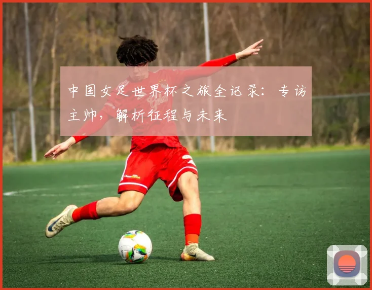 中国女足世界杯之旅全记录:专访主帅,解析征程与未来