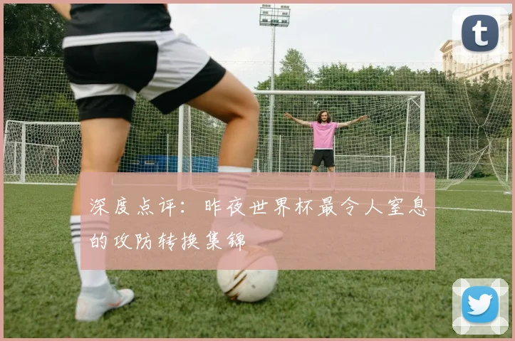 深度点评:昨夜世界杯最令人窒息的攻防转换集锦