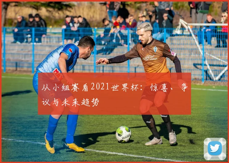 从小组赛看2021世界杯:惊喜、争议与未来趋势