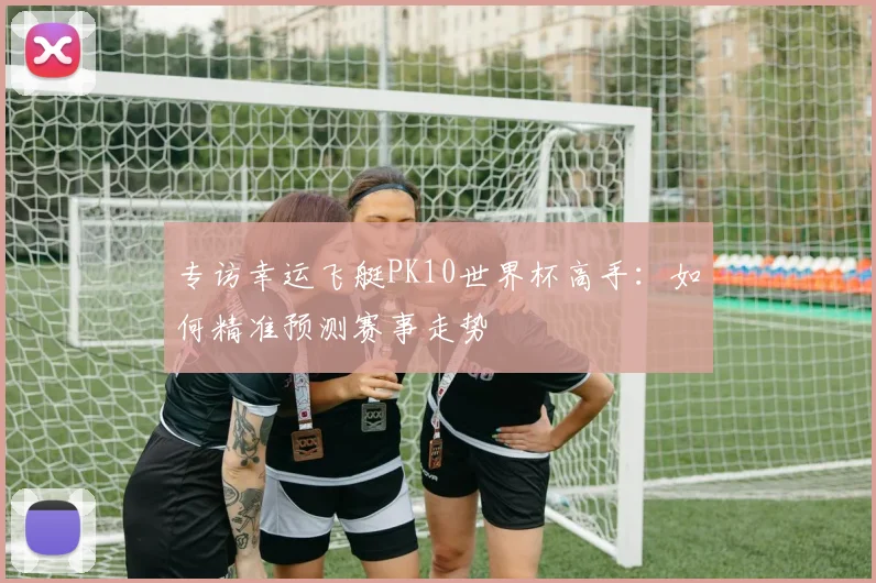 专访幸运飞艇PK10世界杯高手:如何精准预测赛事走势