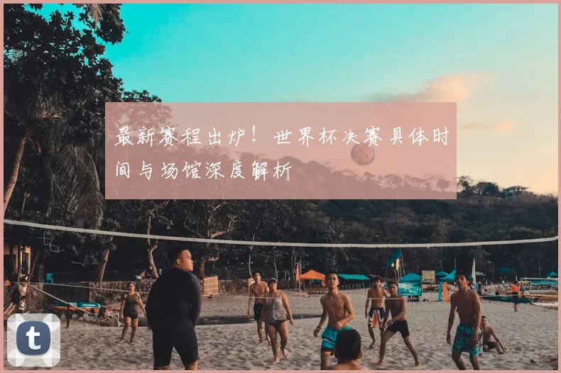 最新赛程出炉！世界杯决赛具体时间与场馆深度解析
