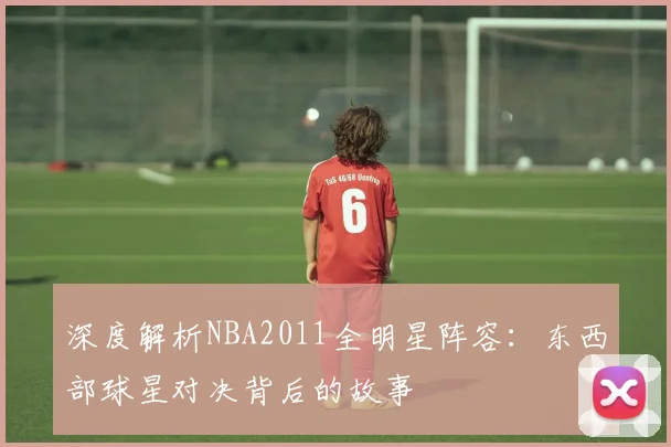 深度解析NBA2011全明星阵容：东西部球星对决背后的故事