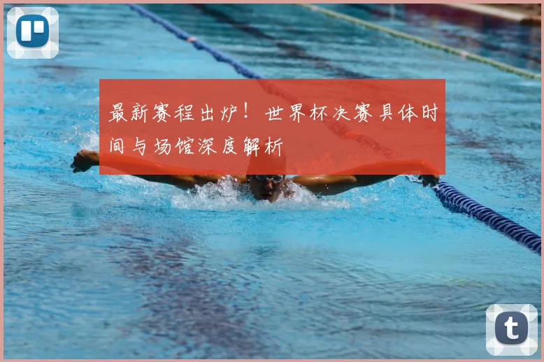 最新赛程出炉！世界杯决赛具体时间与场馆深度解析