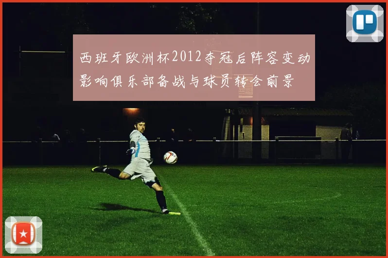 西班牙欧洲杯2012夺冠后阵容变动影响俱乐部备战与球员转会前景