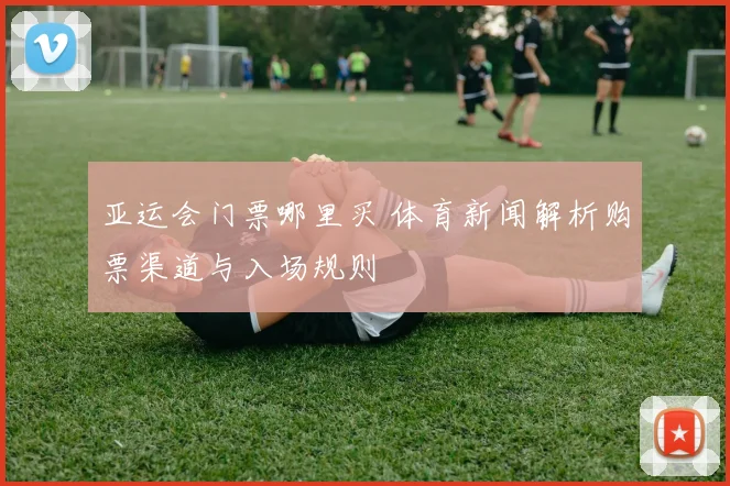 亚运会门票哪里买 体育新闻解析购票渠道与入场规则