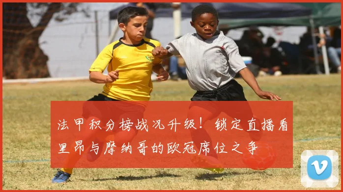 法甲积分榜战况升级！锁定直播看里昂与摩纳哥的欧冠席位之争