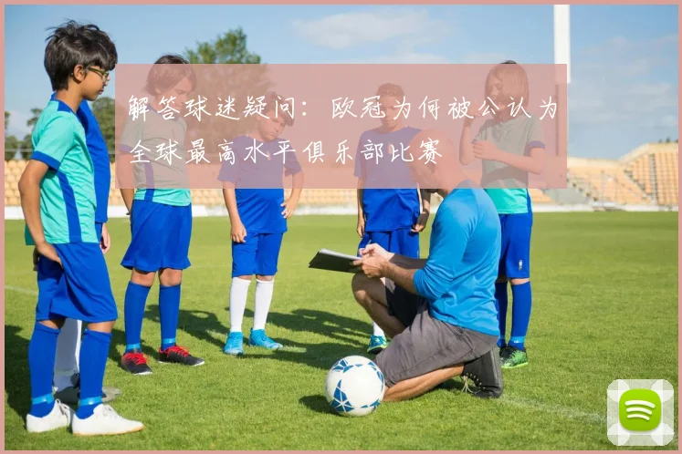 解答球迷疑问：欧冠为何被公认为全球最高水平俱乐部比赛