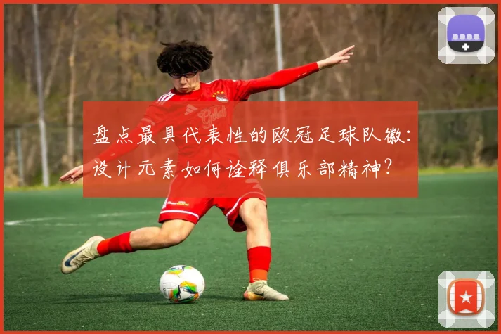 盘点最具代表性的欧冠足球队徽：设计元素如何诠释俱乐部精神？