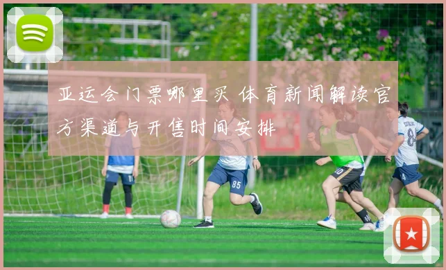 亚运会门票哪里买 体育新闻解读官方渠道与开售时间安排