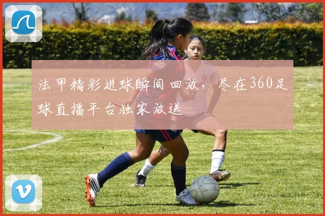 法甲精彩进球瞬间回放，尽在360足球直播平台独家放送