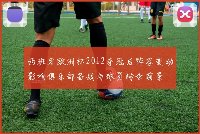 西班牙欧洲杯2012夺冠后阵容变动影响俱乐部备战与球员转会前景